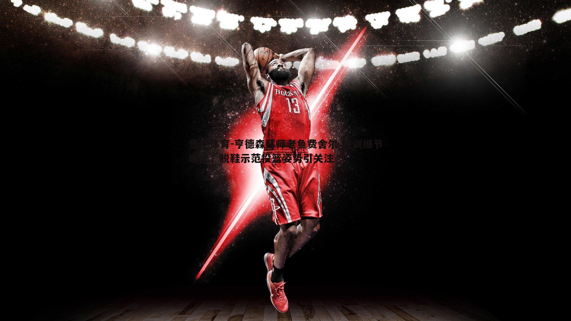 亨德森拜师老鱼费舍尔 特训细节曝光，脱鞋示范投篮姿势引关注